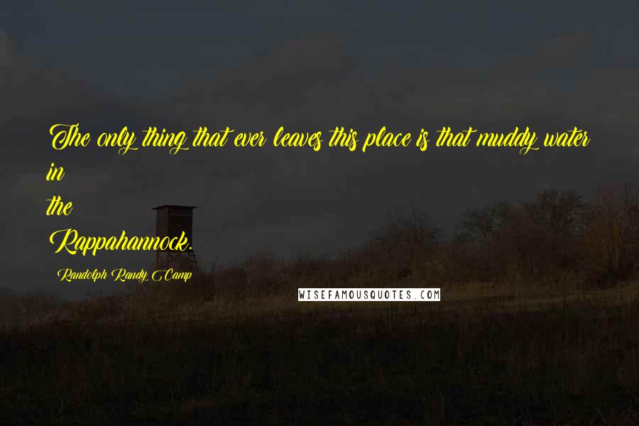 Randolph Randy Camp Quotes: The only thing that ever leaves this place is that muddy water in the Rappahannock.