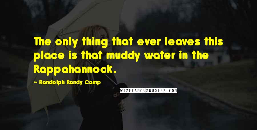 Randolph Randy Camp Quotes: The only thing that ever leaves this place is that muddy water in the Rappahannock.