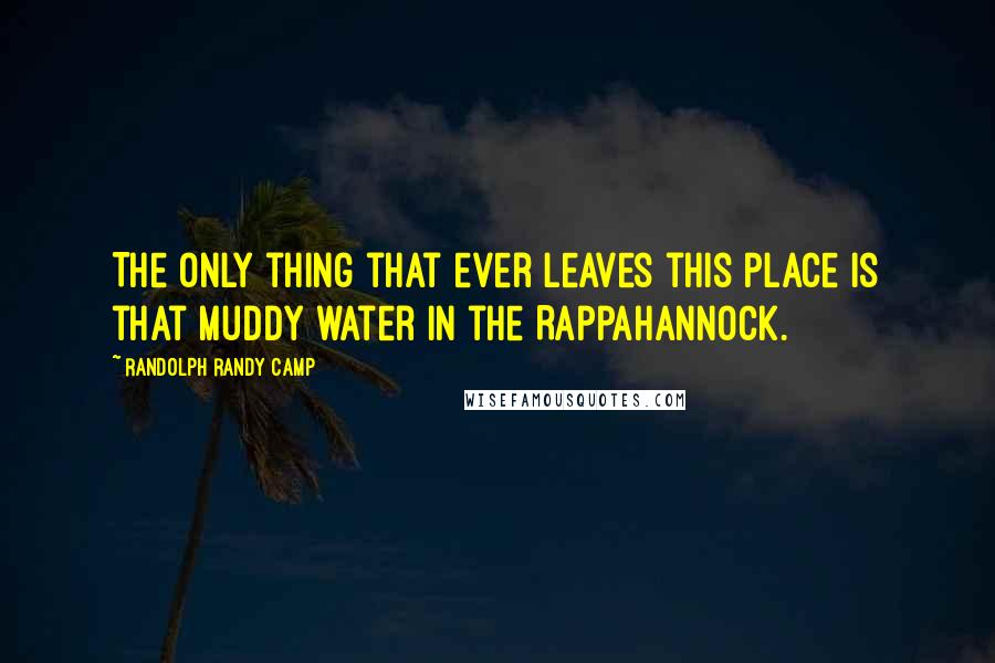 Randolph Randy Camp Quotes: The only thing that ever leaves this place is that muddy water in the Rappahannock.