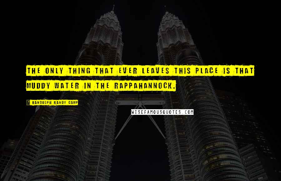 Randolph Randy Camp Quotes: The only thing that ever leaves this place is that muddy water in the Rappahannock.