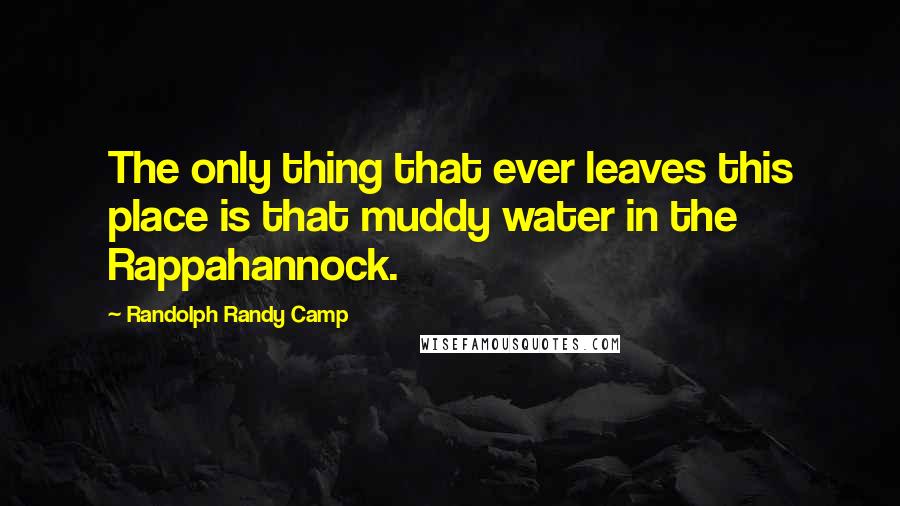 Randolph Randy Camp Quotes: The only thing that ever leaves this place is that muddy water in the Rappahannock.