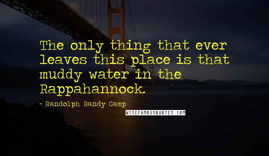 Randolph Randy Camp Quotes: The only thing that ever leaves this place is that muddy water in the Rappahannock.