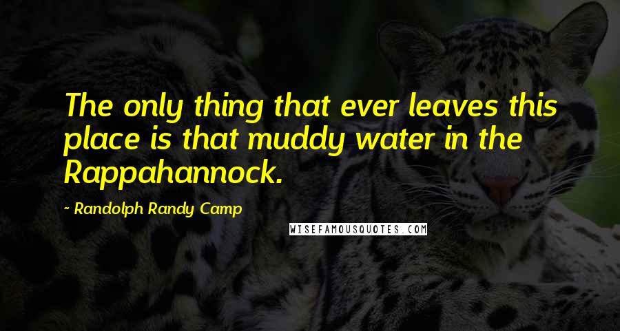 Randolph Randy Camp Quotes: The only thing that ever leaves this place is that muddy water in the Rappahannock.