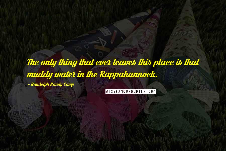 Randolph Randy Camp Quotes: The only thing that ever leaves this place is that muddy water in the Rappahannock.