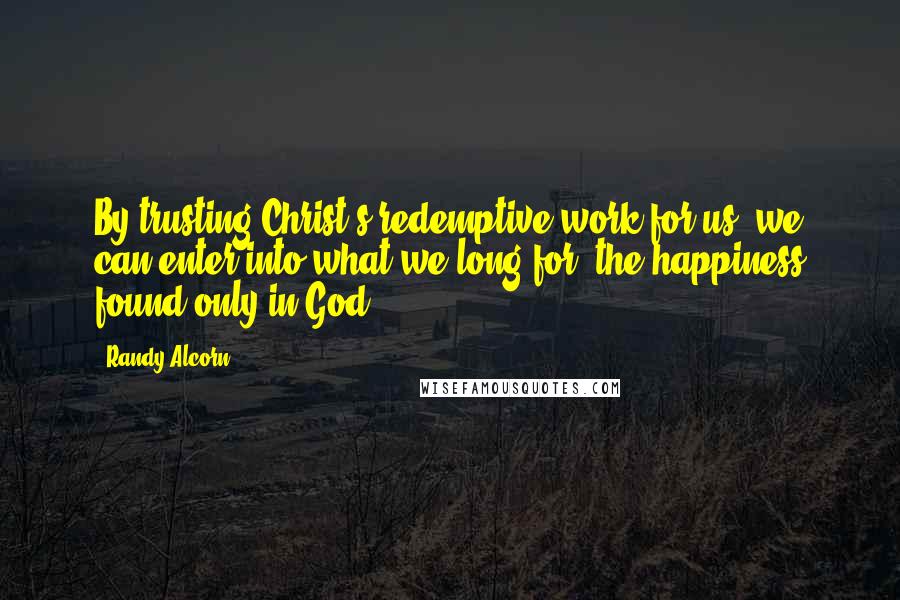 Randy Alcorn Quotes: By trusting Christ's redemptive work for us, we can enter into what we long for: the happiness found only in God.