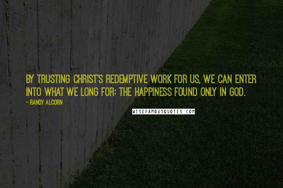 Randy Alcorn Quotes: By trusting Christ's redemptive work for us, we can enter into what we long for: the happiness found only in God.