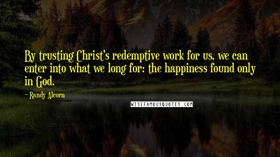 Randy Alcorn Quotes: By trusting Christ's redemptive work for us, we can enter into what we long for: the happiness found only in God.