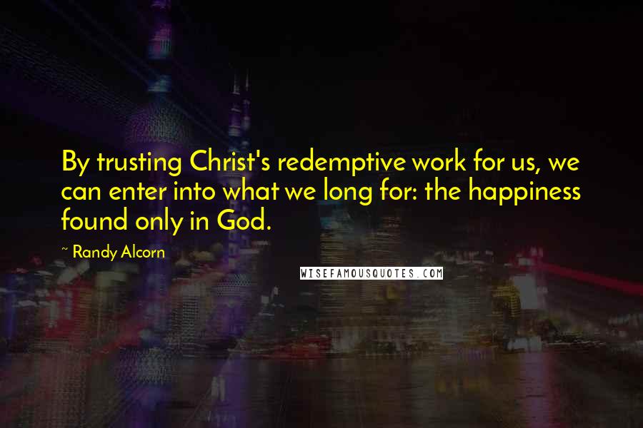 Randy Alcorn Quotes: By trusting Christ's redemptive work for us, we can enter into what we long for: the happiness found only in God.