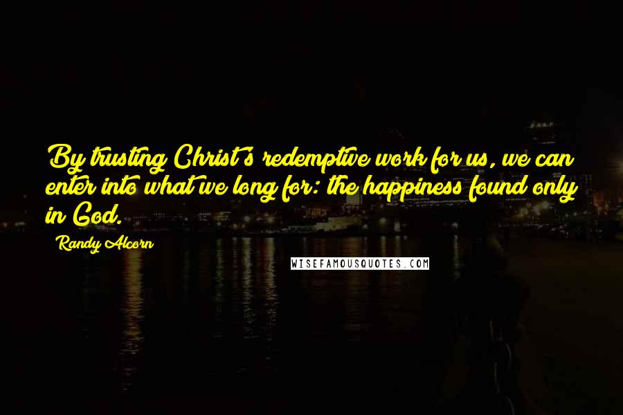 Randy Alcorn Quotes: By trusting Christ's redemptive work for us, we can enter into what we long for: the happiness found only in God.
