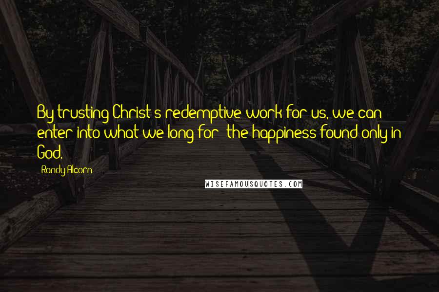 Randy Alcorn Quotes: By trusting Christ's redemptive work for us, we can enter into what we long for: the happiness found only in God.