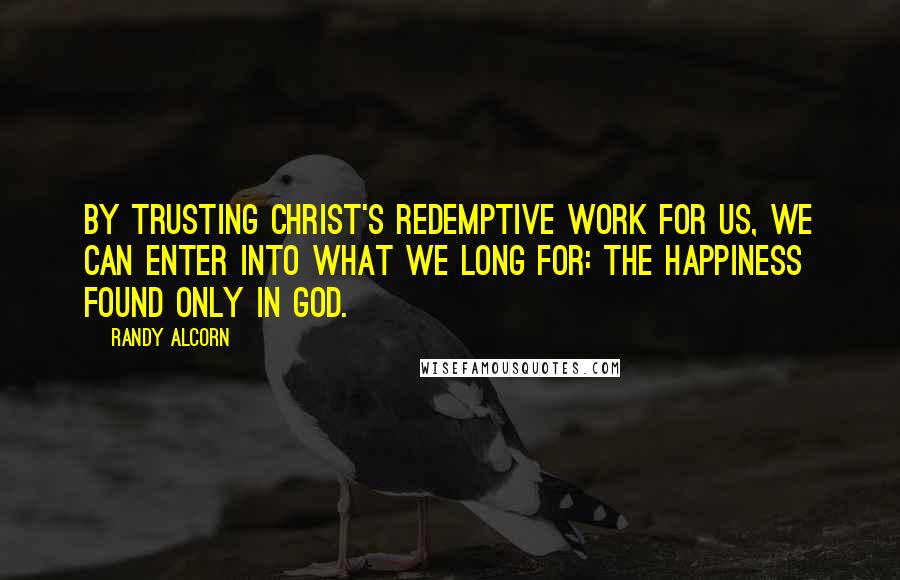 Randy Alcorn Quotes: By trusting Christ's redemptive work for us, we can enter into what we long for: the happiness found only in God.