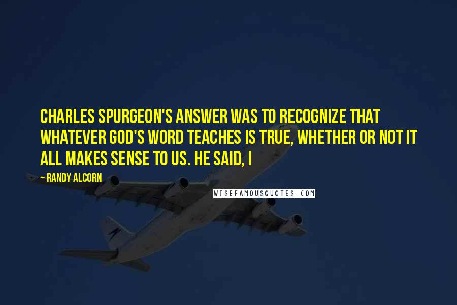 Randy Alcorn Quotes: Charles Spurgeon's answer was to recognize that whatever God's Word teaches is true, whether or not it all makes sense to us. He said, I