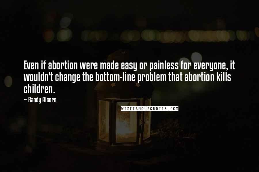 Randy Alcorn Quotes: Even if abortion were made easy or painless for everyone, it wouldn't change the bottom-line problem that abortion kills children.