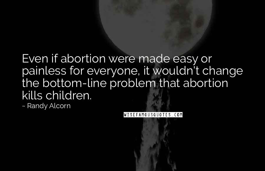 Randy Alcorn Quotes: Even if abortion were made easy or painless for everyone, it wouldn't change the bottom-line problem that abortion kills children.