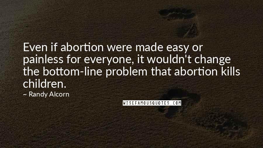 Randy Alcorn Quotes: Even if abortion were made easy or painless for everyone, it wouldn't change the bottom-line problem that abortion kills children.