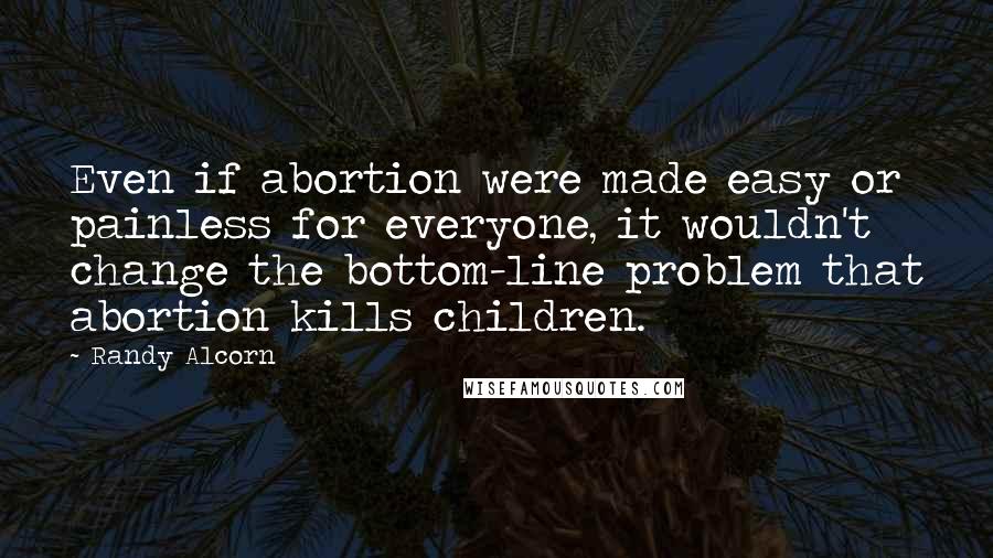 Randy Alcorn Quotes: Even if abortion were made easy or painless for everyone, it wouldn't change the bottom-line problem that abortion kills children.