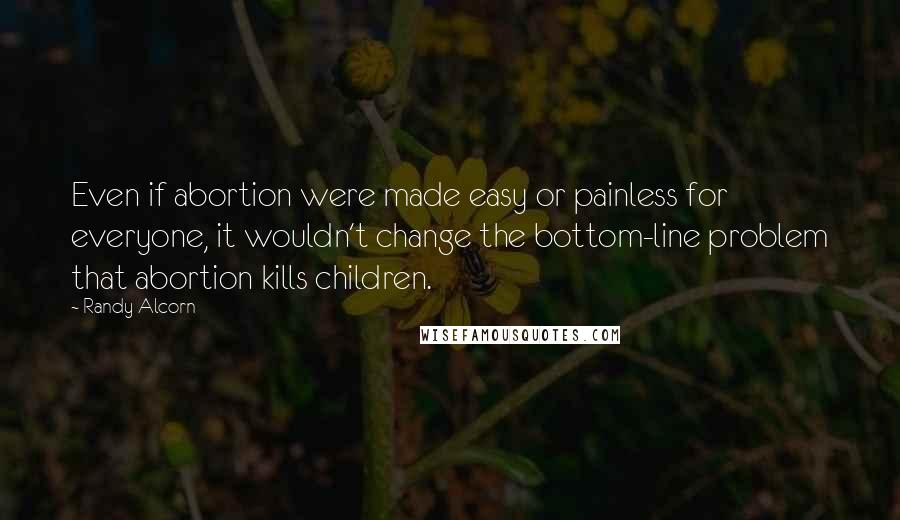 Randy Alcorn Quotes: Even if abortion were made easy or painless for everyone, it wouldn't change the bottom-line problem that abortion kills children.