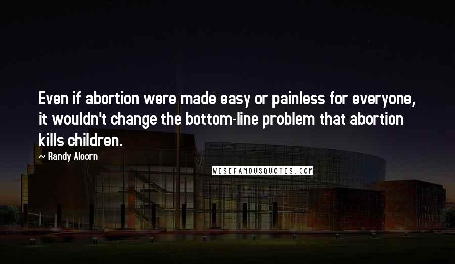 Randy Alcorn Quotes: Even if abortion were made easy or painless for everyone, it wouldn't change the bottom-line problem that abortion kills children.