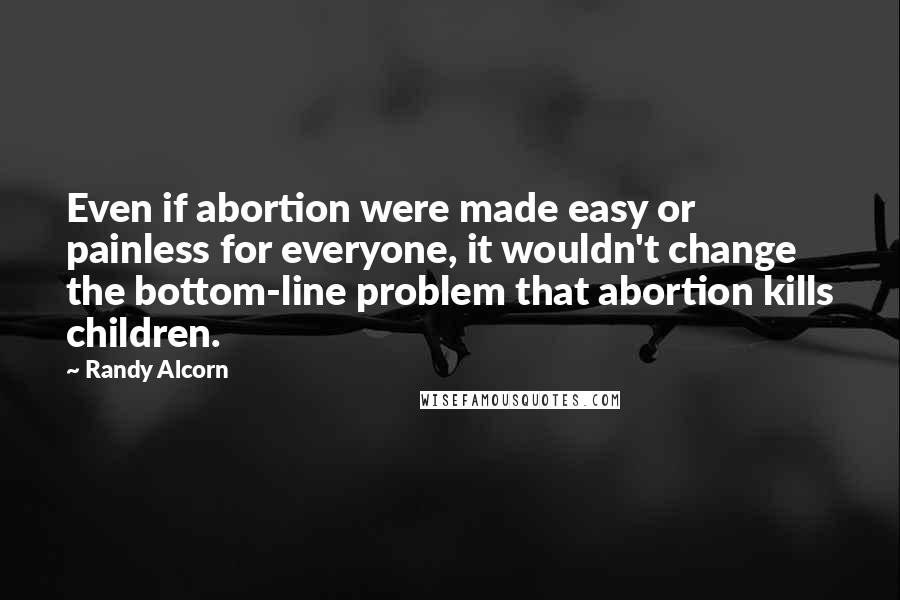 Randy Alcorn Quotes: Even if abortion were made easy or painless for everyone, it wouldn't change the bottom-line problem that abortion kills children.