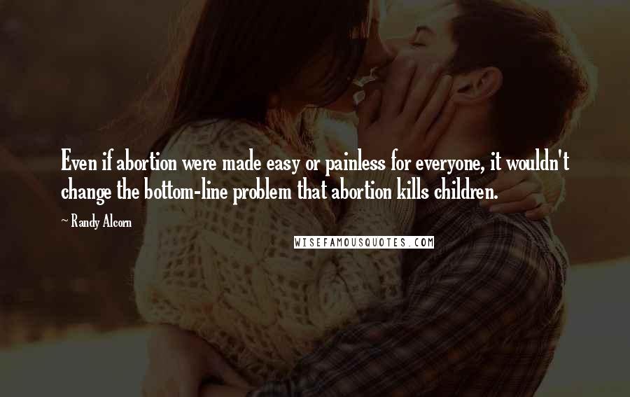 Randy Alcorn Quotes: Even if abortion were made easy or painless for everyone, it wouldn't change the bottom-line problem that abortion kills children.