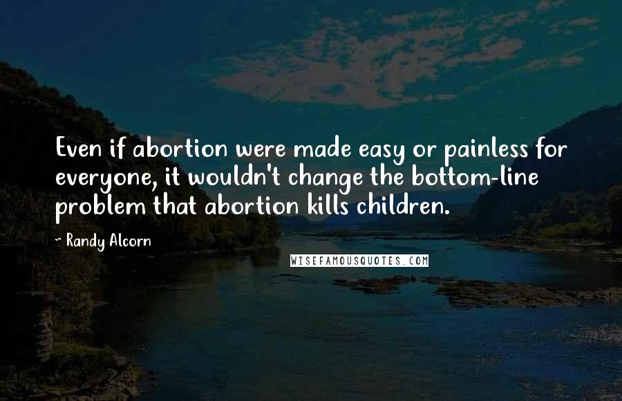 Randy Alcorn Quotes: Even if abortion were made easy or painless for everyone, it wouldn't change the bottom-line problem that abortion kills children.