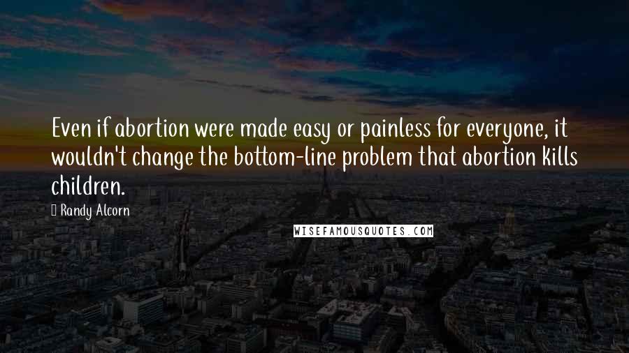 Randy Alcorn Quotes: Even if abortion were made easy or painless for everyone, it wouldn't change the bottom-line problem that abortion kills children.