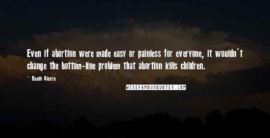 Randy Alcorn Quotes: Even if abortion were made easy or painless for everyone, it wouldn't change the bottom-line problem that abortion kills children.