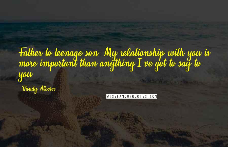 Randy Alcorn Quotes: Father to teenage son: My relationship with you is more important than anything I've got to say to you.