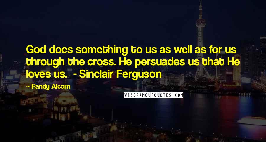 Randy Alcorn Quotes: God does something to us as well as for us through the cross. He persuades us that He loves us.  - Sinclair Ferguson