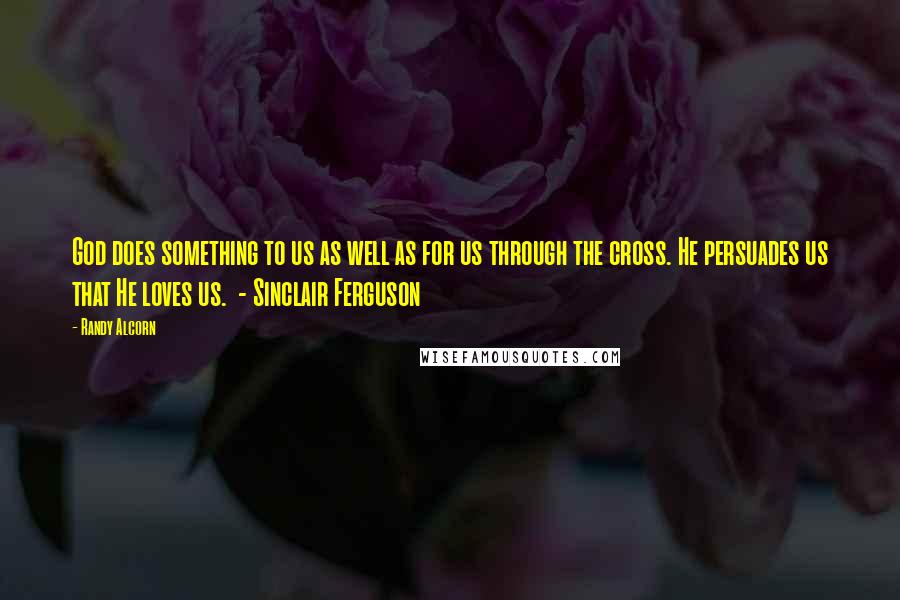 Randy Alcorn Quotes: God does something to us as well as for us through the cross. He persuades us that He loves us.  - Sinclair Ferguson