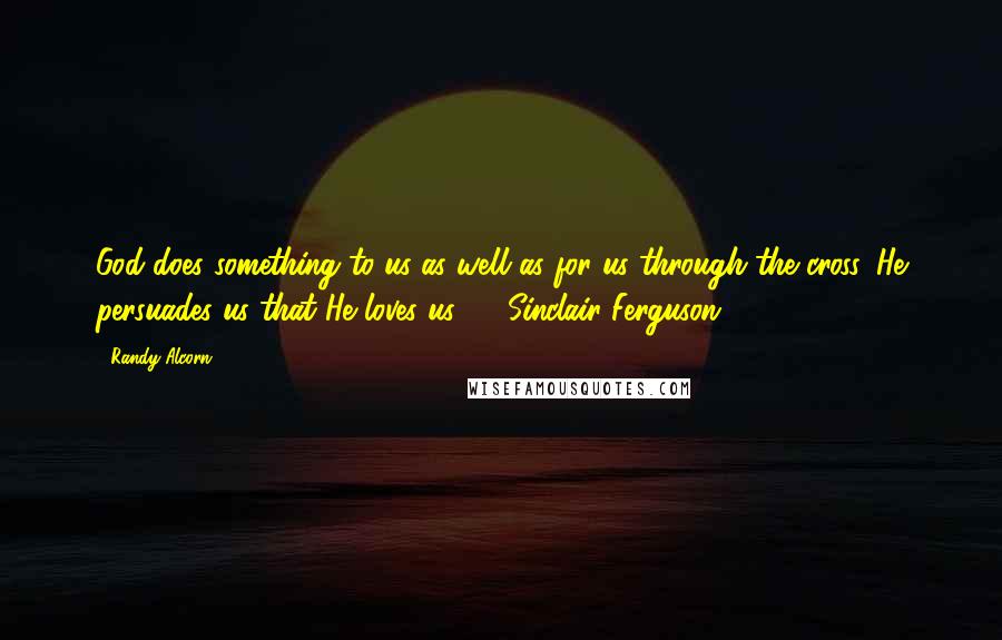 Randy Alcorn Quotes: God does something to us as well as for us through the cross. He persuades us that He loves us.  - Sinclair Ferguson