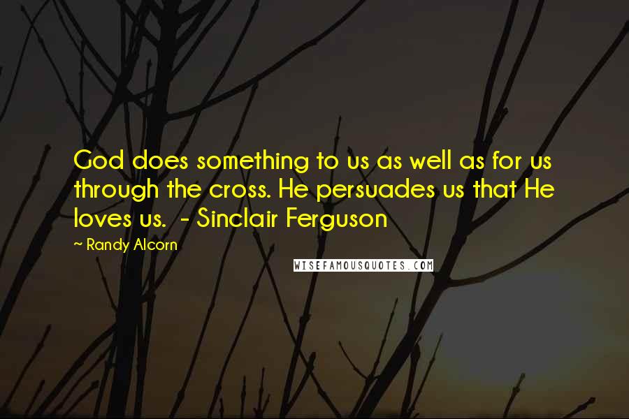 Randy Alcorn Quotes: God does something to us as well as for us through the cross. He persuades us that He loves us.  - Sinclair Ferguson