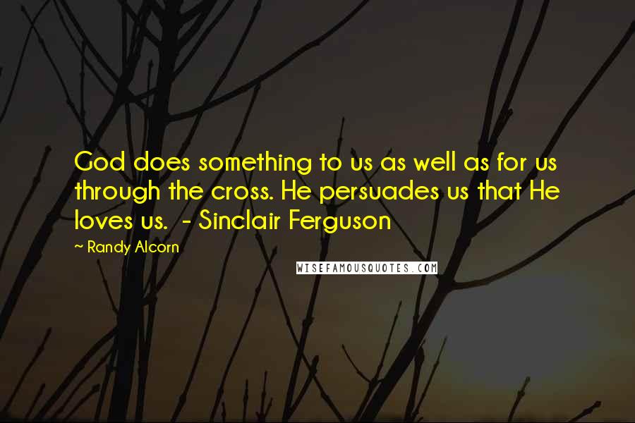 Randy Alcorn Quotes: God does something to us as well as for us through the cross. He persuades us that He loves us. - Sinclair Ferguson
