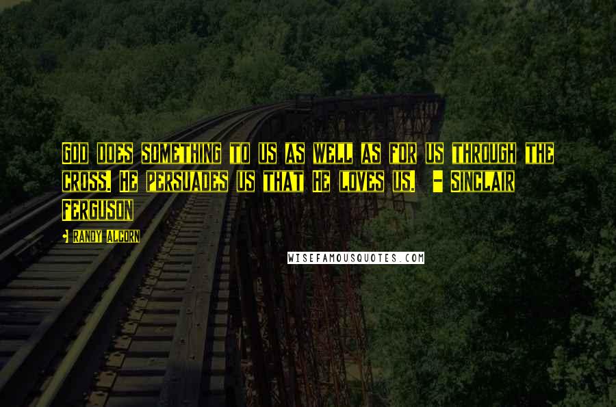 Randy Alcorn Quotes: God does something to us as well as for us through the cross. He persuades us that He loves us.  - Sinclair Ferguson
