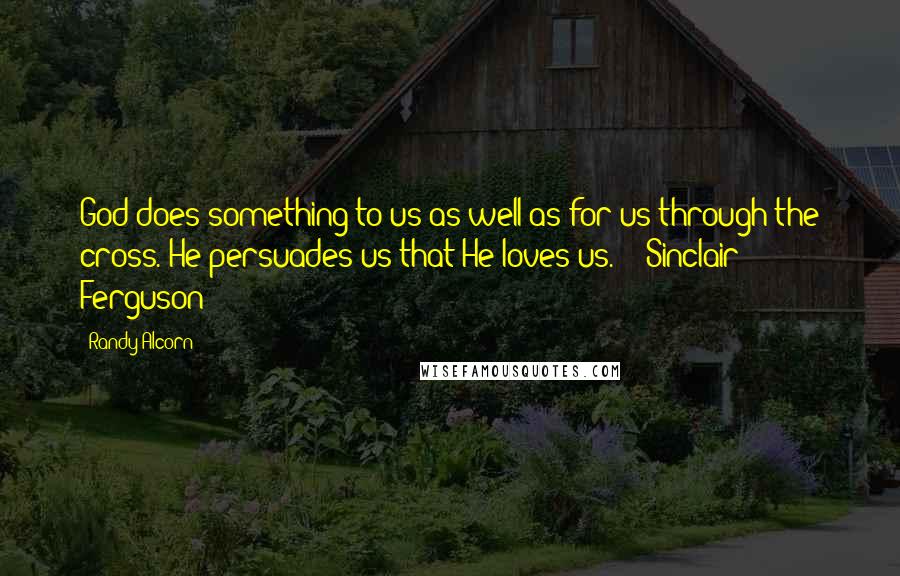 Randy Alcorn Quotes: God does something to us as well as for us through the cross. He persuades us that He loves us.  - Sinclair Ferguson