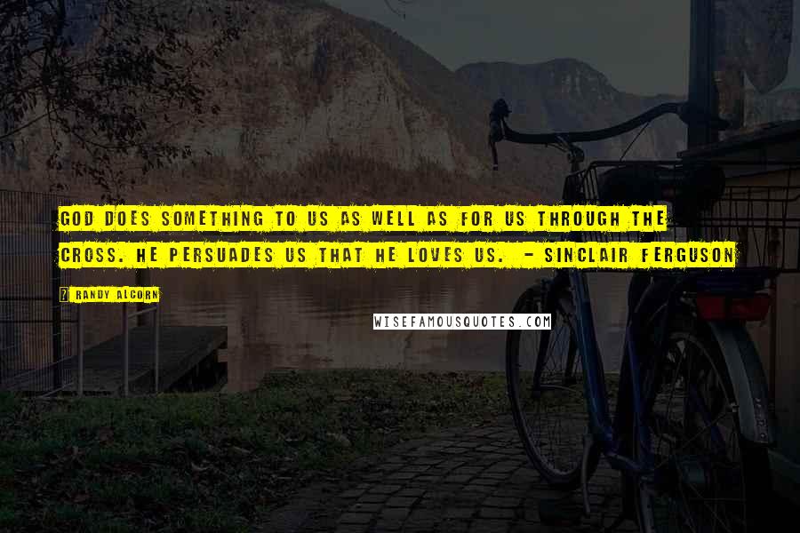 Randy Alcorn Quotes: God does something to us as well as for us through the cross. He persuades us that He loves us.  - Sinclair Ferguson