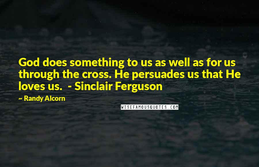 Randy Alcorn Quotes: God does something to us as well as for us through the cross. He persuades us that He loves us.  - Sinclair Ferguson