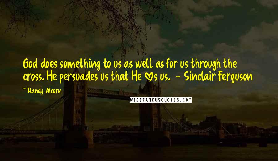 Randy Alcorn Quotes: God does something to us as well as for us through the cross. He persuades us that He loves us.  - Sinclair Ferguson