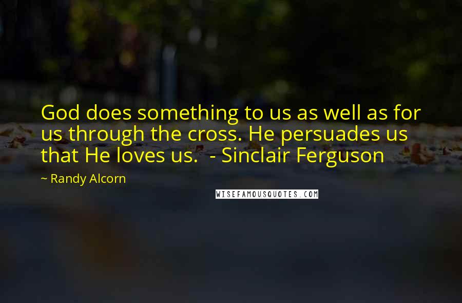 Randy Alcorn Quotes: God does something to us as well as for us through the cross. He persuades us that He loves us.  - Sinclair Ferguson