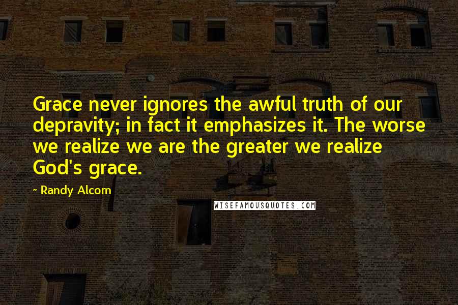 Randy Alcorn Quotes: Grace never ignores the awful truth of our depravity; in fact it emphasizes it. The worse we realize we are the greater we realize God's grace.