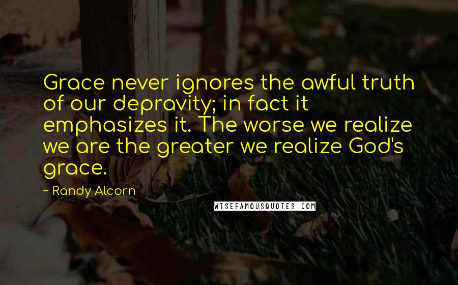 Randy Alcorn Quotes: Grace never ignores the awful truth of our depravity; in fact it emphasizes it. The worse we realize we are the greater we realize God's grace.