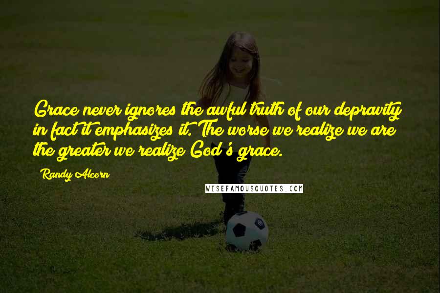 Randy Alcorn Quotes: Grace never ignores the awful truth of our depravity; in fact it emphasizes it. The worse we realize we are the greater we realize God's grace.