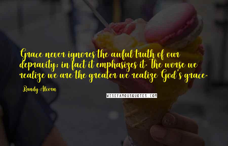 Randy Alcorn Quotes: Grace never ignores the awful truth of our depravity; in fact it emphasizes it. The worse we realize we are the greater we realize God's grace.