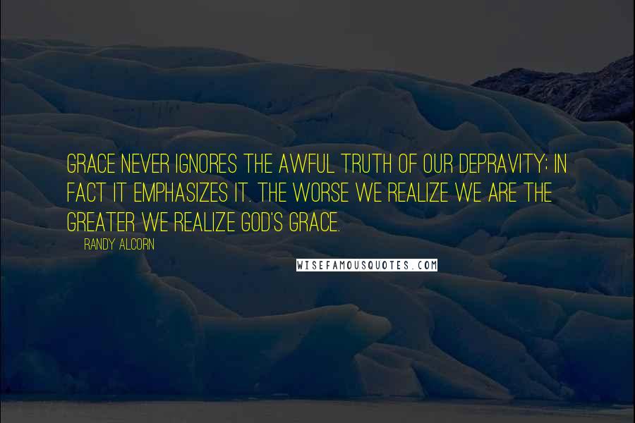 Randy Alcorn Quotes: Grace never ignores the awful truth of our depravity; in fact it emphasizes it. The worse we realize we are the greater we realize God's grace.