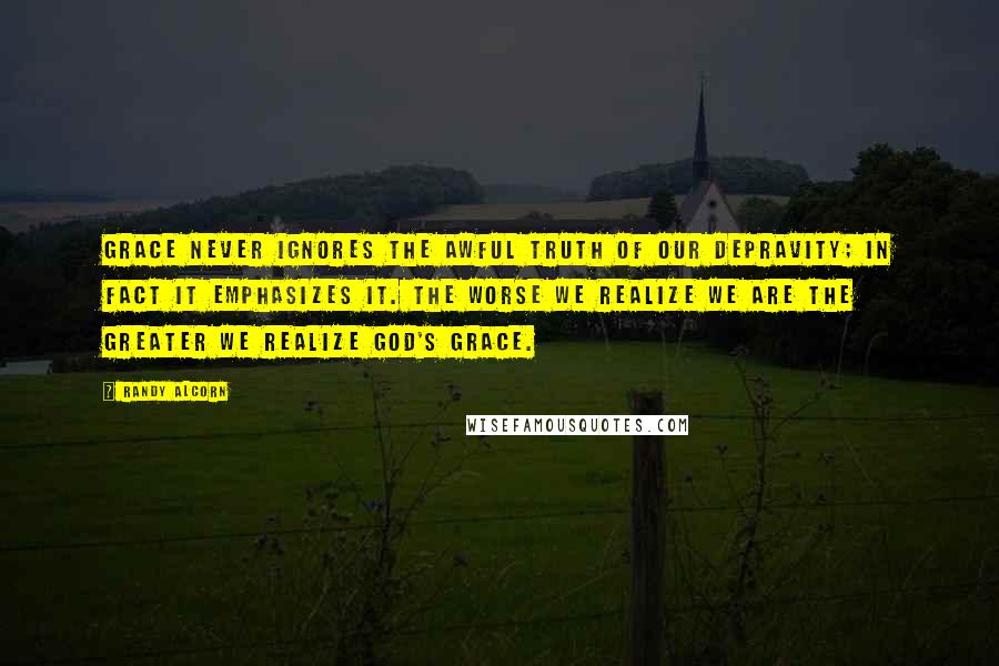 Randy Alcorn Quotes: Grace never ignores the awful truth of our depravity; in fact it emphasizes it. The worse we realize we are the greater we realize God's grace.