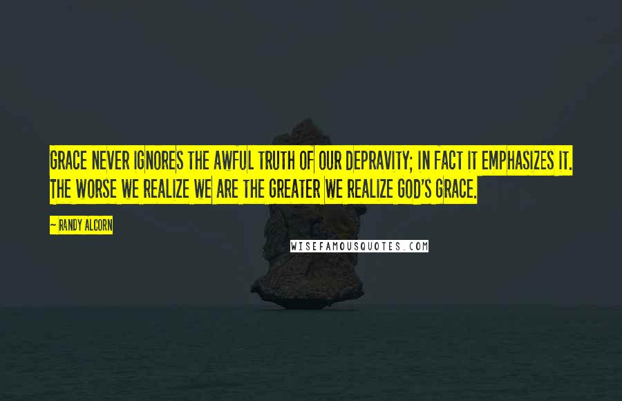 Randy Alcorn Quotes: Grace never ignores the awful truth of our depravity; in fact it emphasizes it. The worse we realize we are the greater we realize God's grace.