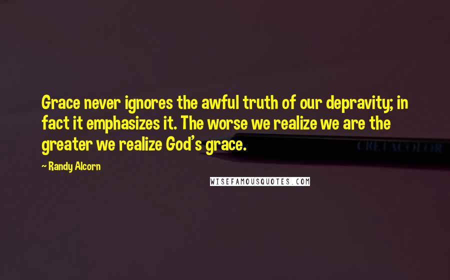 Randy Alcorn Quotes: Grace never ignores the awful truth of our depravity; in fact it emphasizes it. The worse we realize we are the greater we realize God's grace.