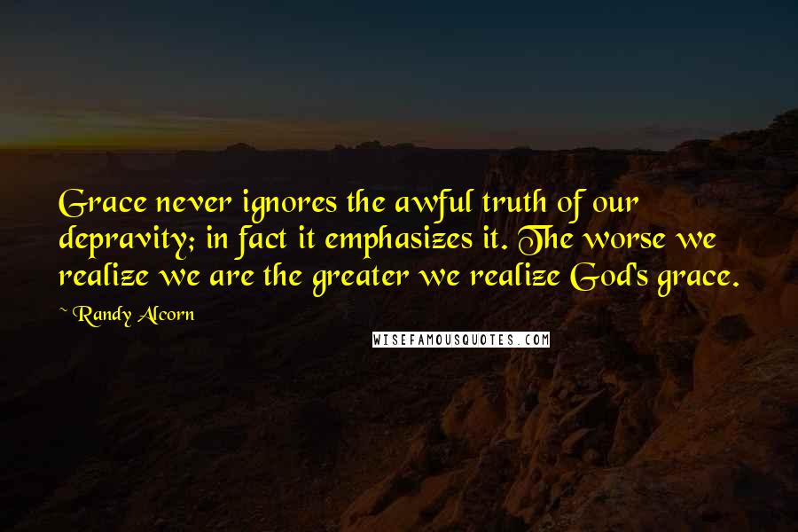 Randy Alcorn Quotes: Grace never ignores the awful truth of our depravity; in fact it emphasizes it. The worse we realize we are the greater we realize God's grace.