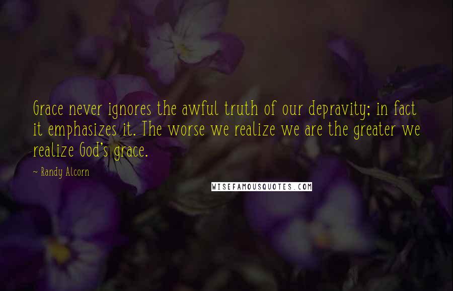 Randy Alcorn Quotes: Grace never ignores the awful truth of our depravity; in fact it emphasizes it. The worse we realize we are the greater we realize God's grace.