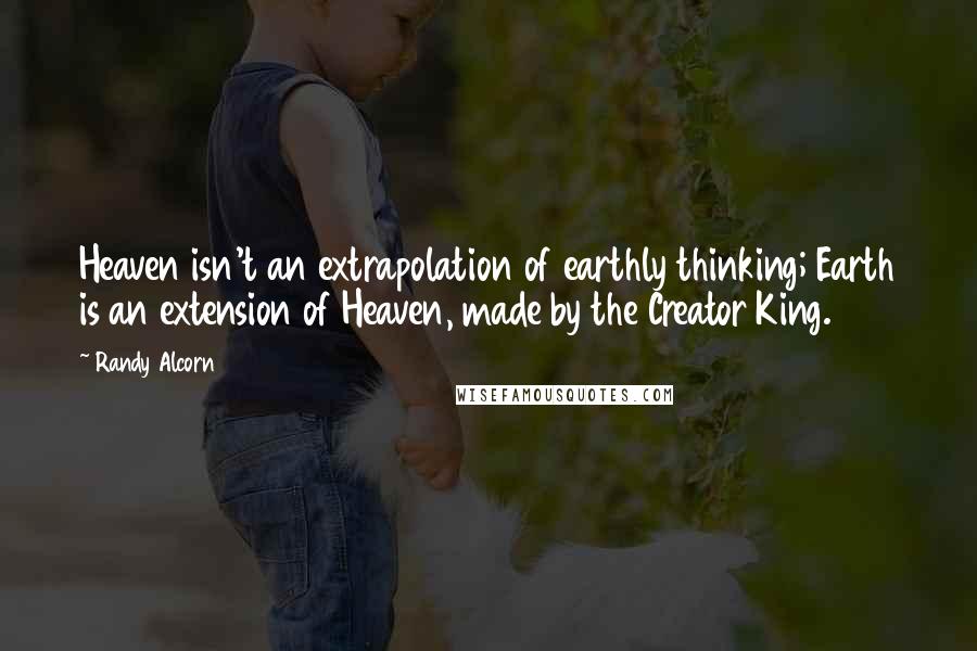 Randy Alcorn Quotes: Heaven isn't an extrapolation of earthly thinking; Earth is an extension of Heaven, made by the Creator King.